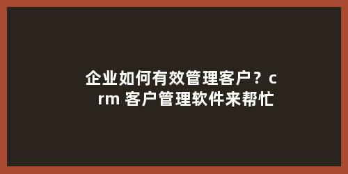 企业如何有效管理客户？crm 客户管理软件来帮忙
